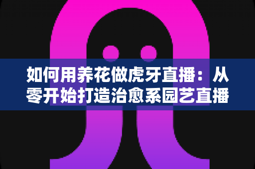 如何用养花做虎牙直播：从零开始打造治愈系园艺直播间的完整指南
