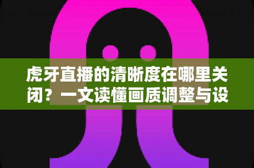 虎牙直播的清晰度在哪里关闭?一文读懂画质调整与设置技巧全攻略 虎牙直播的清晰度在哪里关闭?一文读懂画质调整与设置技巧全攻略