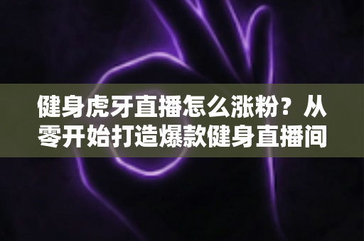 健身虎牙直播怎么涨粉？从零开始打造爆款健身直播间的全方位吸粉实战指南