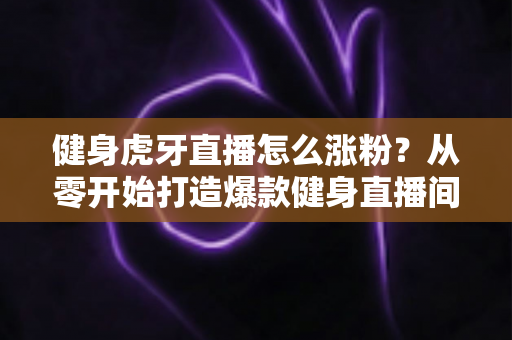 健身虎牙直播怎么涨粉？从零开始打造爆款健身直播间的全方位吸粉实战指南