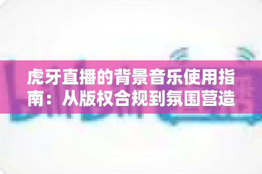 虎牙直播的背景音乐使用指南:从版权合规到氛围营造的完整运营攻略 虎牙直播的背景音乐使用指南:从版权合规到氛围营造的完整运营攻略