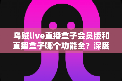 乌贼live直播盒子会员版和直播盒子哪个功能全?深度对比解析与实用选购指南,帮你一次看懂两大版本差异 乌贼live直播盒子会员版和直播盒子哪个功能全?深度对比解析与实用选购指南,帮你一次看懂两大版本差异