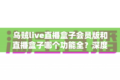 乌贼live直播盒子会员版和直播盒子哪个功能全?深度对比解析与实用选购指南,帮你一次看懂两大版本差异 乌贼live直播盒子会员版和直播盒子哪个功能全?深度对比解析与实用选购指南,帮你一次看懂两大版本差异