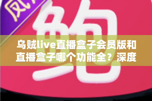 乌贼live直播盒子会员版和直播盒子哪个功能全？深度对比解析与实用选购指南，帮你一次看懂两大版本差异