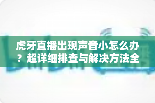 虎牙直播出现声音小怎么办？超详细排查与解决方法全攻略