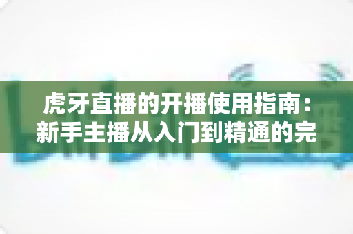 虎牙直播的开播使用指南：新手主播从入门到精通的完整实战教程