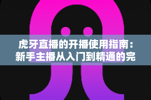 虎牙直播的开播使用指南：新手主播从入门到精通的完整实战教程