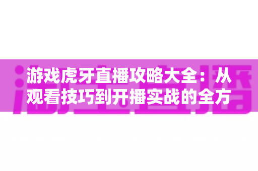游戏虎牙直播攻略大全:从观看技巧到开播实战的全方位指南 游戏虎牙直播攻略大全:从观看技巧到开播实战的全方位指南