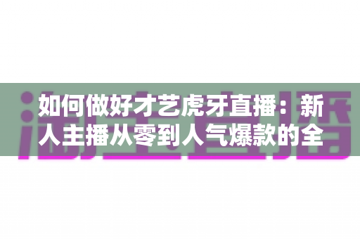 如何做好才艺虎牙直播：新人主播从零到人气爆款的全方位实战指南