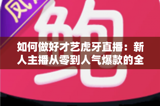 如何做好才艺虎牙直播：新人主播从零到人气爆款的全方位实战指南