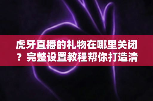 虎牙直播的礼物在哪里关闭?完整设置教程帮你打造清爽观看体验 虎牙直播的礼物在哪里关闭?完整设置教程帮你打造清爽观看体验