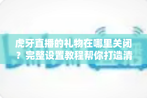 虎牙直播的礼物在哪里关闭?完整设置教程帮你打造清爽观看体验 虎牙直播的礼物在哪里关闭?完整设置教程帮你打造清爽观看体验