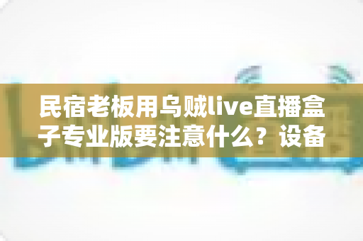 民宿老板用乌贼live直播盒子专业版要注意什么？设备避坑与运营干货全解析