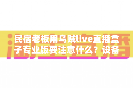 民宿老板用乌贼live直播盒子专业版要注意什么？设备避坑与运营干货全解析