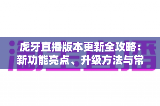 虎牙直播版本更新全攻略：新功能亮点、升级方法与常见问题一站式解析