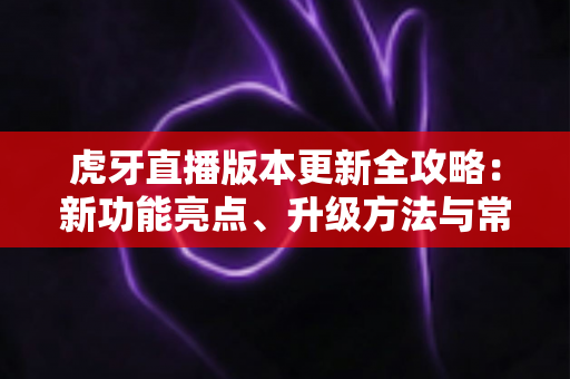 虎牙直播版本更新全攻略：新功能亮点、升级方法与常见问题一站式解析