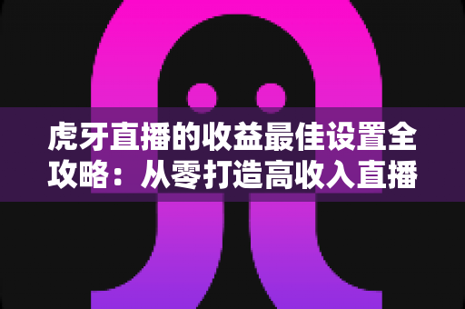 虎牙直播的收益最佳设置全攻略:从零打造高收入直播间的实用指南 虎牙直播的收益最佳设置全攻略:从零打造高收入直播间的实用指南