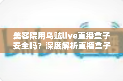 美容院用乌贼live直播盒子安全吗?深度解析直播盒子风险与合规直播运营全指南 美容院用乌贼live直播盒子安全吗?深度解析直播盒子风险与合规直播运营全指南