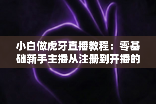 小白做虎牙直播教程：零基础新手主播从注册到开播的全流程实战指南