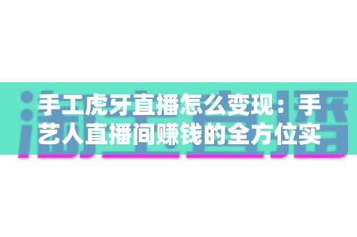 手工虎牙直播怎么变现:手艺人直播间赚钱的全方位实战指南 手工虎牙直播怎么变现:手艺人直播间赚钱的全方位实战指南