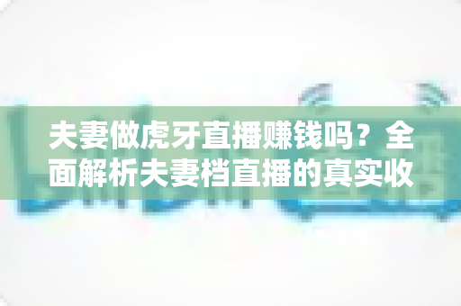 夫妻做虎牙直播赚钱吗?全面解析夫妻档直播的真实收入与赚钱技巧 夫妻做虎牙直播赚钱吗?全面解析夫妻档直播的真实收入与赚钱技巧
