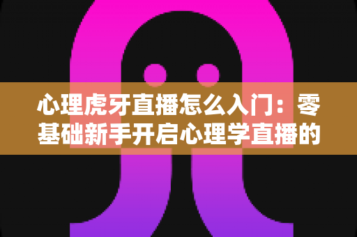 心理虎牙直播怎么入门:零基础新手开启心理学直播的全方位实战指南 心理虎牙直播怎么入门:零基础新手开启心理学直播的全方位实战指南