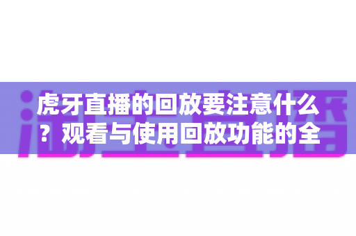 虎牙直播的回放要注意什么？观看与使用回放功能的全攻略与避坑指南