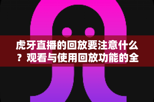 虎牙直播的回放要注意什么？观看与使用回放功能的全攻略与避坑指南