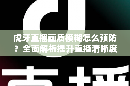 虎牙直播画质模糊怎么预防？全面解析提升直播清晰度的实用方案与避坑指南
