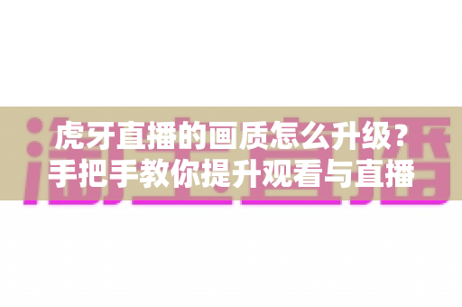 虎牙直播的画质怎么升级?手把手教你提升观看与直播画面质量的全攻略 虎牙直播的画质怎么升级?手把手教你提升观看与直播画面质量的全攻略