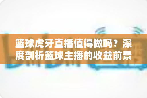 篮球虎牙直播值得做吗?深度剖析篮球主播的收益前景与入行攻略 篮球虎牙直播值得做吗?深度剖析篮球主播的收益前景与入行攻略