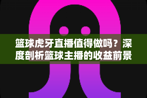 篮球虎牙直播值得做吗？深度剖析篮球主播的收益前景与入行攻略