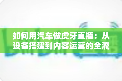 如何用汽车做虎牙直播：从设备搭建到内容运营的全流程实战指南