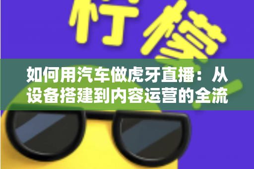 如何用汽车做虎牙直播：从设备搭建到内容运营的全流程实战指南