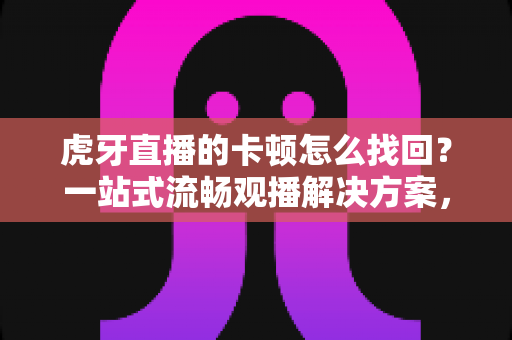 虎牙直播的卡顿怎么找回？一站式流畅观播解决方案，助你告别卡顿烦恼
