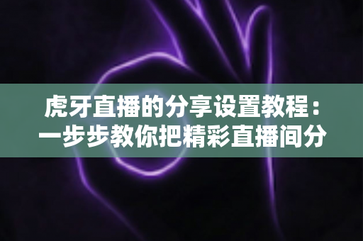 虎牙直播的分享设置教程：一步步教你把精彩直播间分享给好友，轻松提升人气与观看量