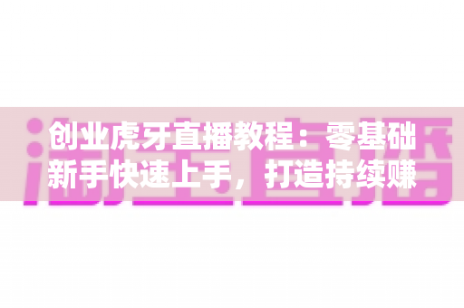 创业虎牙直播教程：零基础新手快速上手，打造持续赚钱的直播事业全攻略