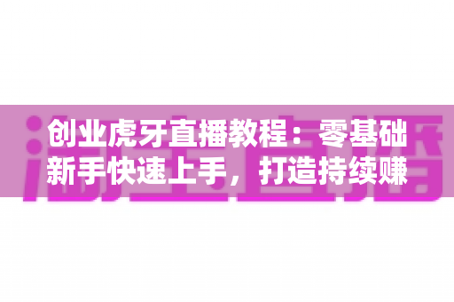 创业虎牙直播教程：零基础新手快速上手，打造持续赚钱的直播事业全攻略