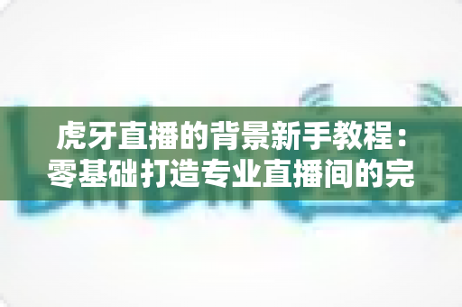 虎牙直播的背景新手教程:零基础打造专业直播间的完整指南 虎牙直播的背景新手教程:零基础打造专业直播间的完整指南
