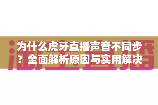 为什么虎牙直播声音不同步?全面解析原因与实用解决方法指南 为什么虎牙直播声音不同步?全面解析原因与实用解决方法指南