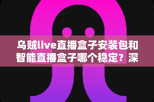 乌贼live直播盒子安装包和智能直播盒子哪个稳定？深度对比解析帮你选对直播方案