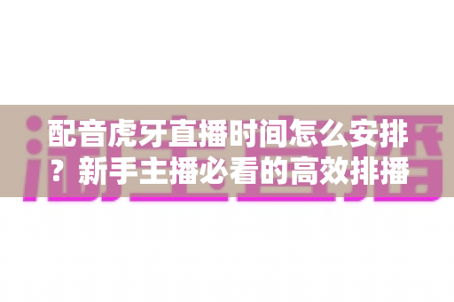 配音虎牙直播时间怎么安排？新手主播必看的高效排播实战指南