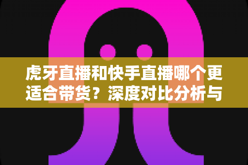 虎牙直播和快手直播哪个更适合带货?深度对比分析与商家选平台实用指南 虎牙直播和快手直播哪个更适合带货?深度对比分析与商家选平台实用指南