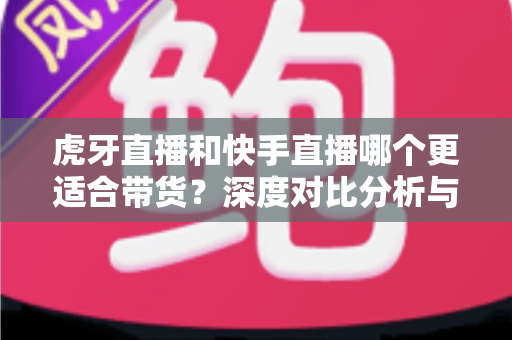 虎牙直播和快手直播哪个更适合带货？深度对比分析与商家选平台实用指南