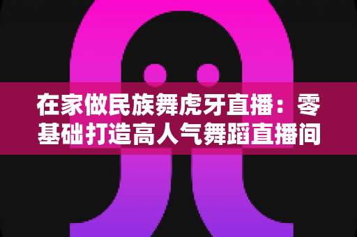 在家做民族舞虎牙直播：零基础打造高人气舞蹈直播间的完整攻略