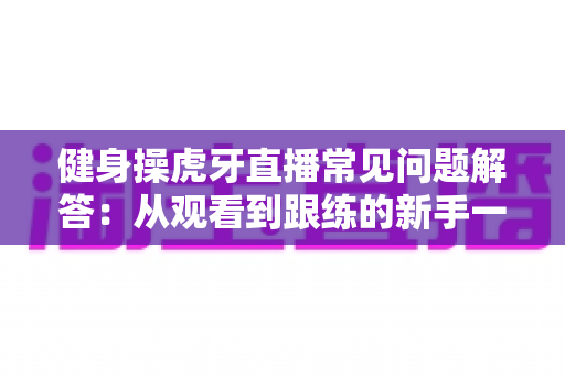 健身操虎牙直播常见问题解答：从观看到跟练的新手一站式实用指南
