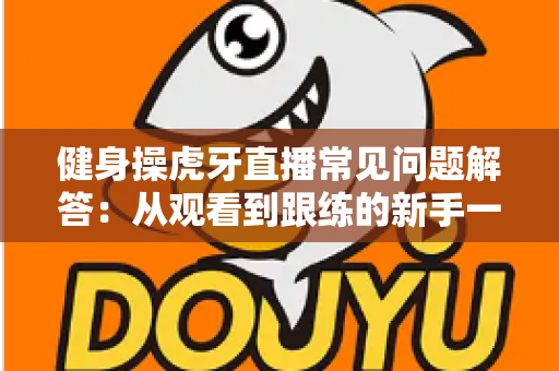 健身操虎牙直播常见问题解答：从观看到跟练的新手一站式实用指南