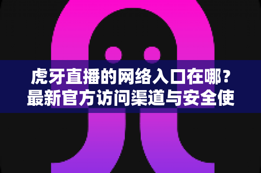 虎牙直播的网络入口在哪？最新官方访问渠道与安全使用全攻略