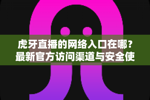 虎牙直播的网络入口在哪？最新官方访问渠道与安全使用全攻略