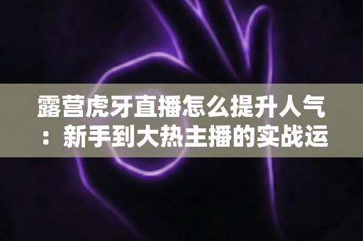 露营虎牙直播怎么提升人气:新手到大热主播的实战运营全攻略 露营虎牙直播怎么提升人气:新手到大热主播的实战运营全攻略